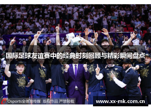 国际足球友谊赛中的经典时刻回顾与精彩瞬间盘点