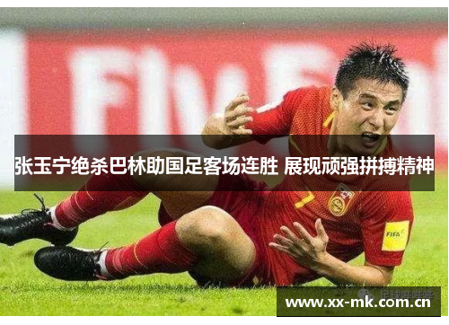 张玉宁绝杀巴林助国足客场连胜 展现顽强拼搏精神 张玉宁绝杀巴林助国足客场连胜 展现顽强拼搏精神