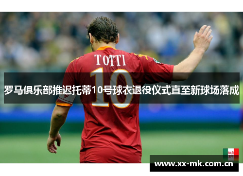 罗马俱乐部推迟托蒂10号球衣退役仪式直至新球场落成